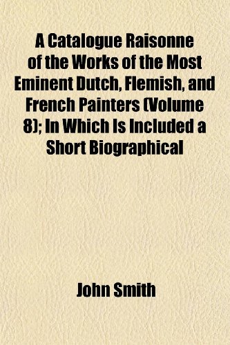 A Catalogue RaisonnÃ© of the Works of the Most Eminent Dutch, Flemish, and French Painters (Volume 8); In Which Is Included a Short Biographical (9781151955463) by Smith, John