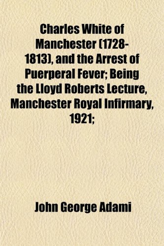 Charles White of Manchester (1728-1813), and the Arrest of Puerperal Fever; Being the Lloyd Roberts Lecture, Manchester Royal Infirmary, 1921; (9781151962645) by Adami, John George