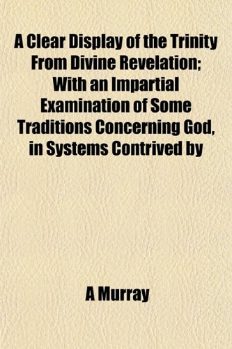 A Clear Display of the Trinity From Divine Revelation; With an Impartial Examination of Some Traditions Concerning God, in Systems Contrived by (9781151978882) by Murray, A