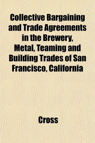 Collective Bargaining and Trade Agreements in the Brewery, Metal, Teaming and Building Trades of San Francisco, California (9781151986856) by Cross