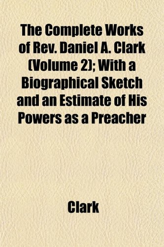 The Complete Works of Rev. Daniel A. Clark (Volume 2); With a Biographical Sketch and an Estimate of His Powers as a Preacher (9781151995759) by Clark