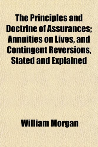 The Principles and Doctrine of Assurances; Annuities on Lives, and Contingent Reversions, Stated and Explained (9781152033740) by Morgan, William