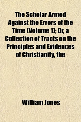 The Scholar Armed Against the Errors of the Time (Volume 1); Or, a Collection of Tracts on the Principles and Evidences of Christianity, the (9781152037120) by Jones, William