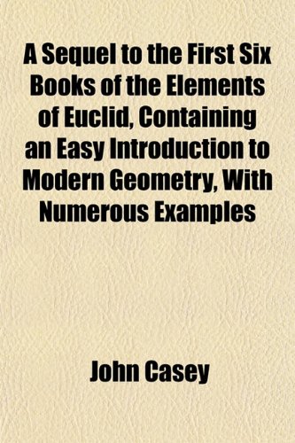 A Sequel to the First Six Books of the Elements of Euclid, Containing an Easy Introduction to Modern Geometry, With Numerous Examples (9781152037717) by Casey, John