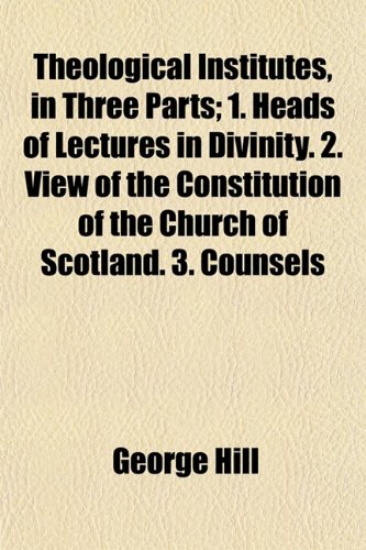 Theological Institutes, in Three Parts; 1. Heads of Lectures in Divinity. 2. View of the Constitution of the Church of Scotland. 3. Counsels (9781152059375) by Hill, George