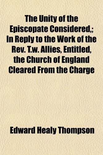 The Unity of the Episcopate Considered,; In Reply to the Work of the Rev. T.w. Allies, Entitled, the Church of England Cleared From the Charge (9781152062511) by Thompson, Edward Healy