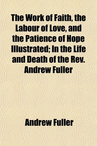 The Work of Faith, the Labour of Love, and the Patience of Hope Illustrated; In the Life and Death of the REV. Andrew Fuller (9781152063808) by Fuller, Andrew