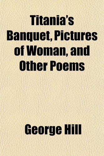 Titania's Banquet, Pictures of Woman, and Other Poems (9781152070622) by Hill, George