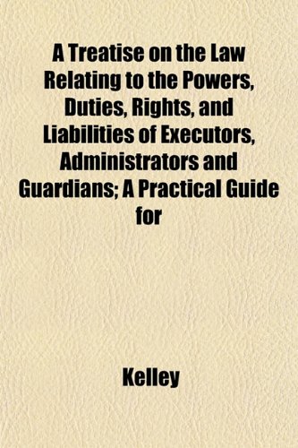 A Treatise on the Law Relating to the Powers, Duties, Rights, and Liabilities of Executors, Administrators and Guardians; A Practical Guide for (9781152081185) by Kelley