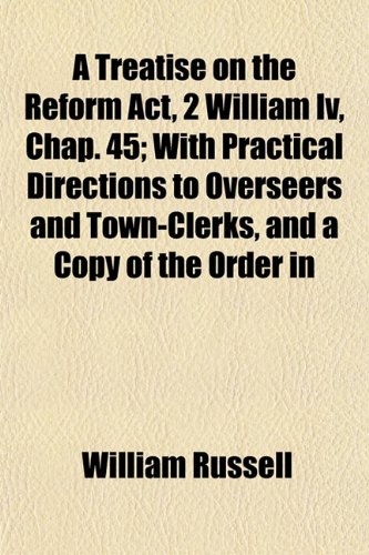 A Treatise on the Reform Act, 2 William Iv, Chap. 45; With Practical Directions to Overseers and Town-Clerks, and a Copy of the Order in (9781152083745) by Russell, William