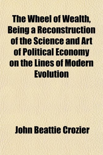 The Wheel of Wealth, Being a Reconstruction of the Science and Art of Political Economy on the Lines of Modern Evolution (9781152114135) by Crozier, John Beattie