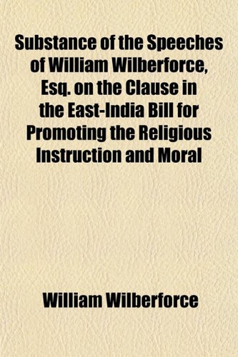 Substance of the Speeches of William Wilberforce, Esq. on the Clause in the East-India Bill for Promoting the Religious Instruction and Moral (9781152120280) by Wilberforce, William