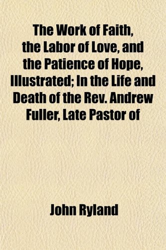 The Work of Faith, the Labor of Love, and the Patience of Hope, Illustrated; In the Life and Death of the Rev. Andrew Fuller, Late Pastor of (9781152126732) by Ryland, John