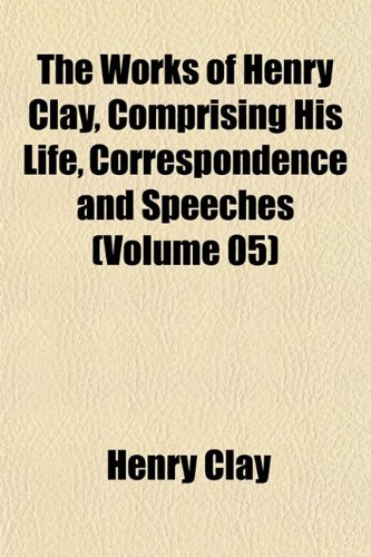 The Works of Henry Clay, Comprising His Life, Correspondence and Speeches (Volume 05) (9781152128477) by Clay, Henry