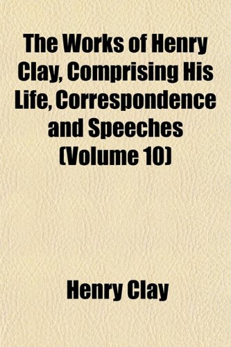 The Works of Henry Clay, Comprising His Life, Correspondence and Speeches (Volume 10) (9781152128569) by Clay, Henry