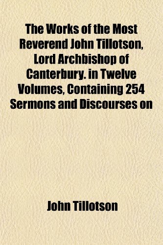 The Works of the Most Reverend John Tillotson, Lord Archbishop of Canterbury. in Twelve Volumes, Containing 254 Sermons and Discourses on (9781152133389) by Tillotson, John