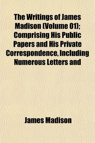 The Writings of James Madison (Volume 01); Comprising His Public Papers and His Private Correspondence, Including Numerous Letters and (9781152140479) by Madison, James