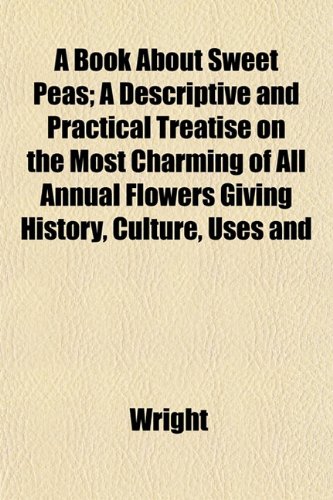 A Book About Sweet Peas; A Descriptive and Practical Treatise on the Most Charming of All Annual Flowers Giving History, Culture, Uses and (9781152147423) by Wright