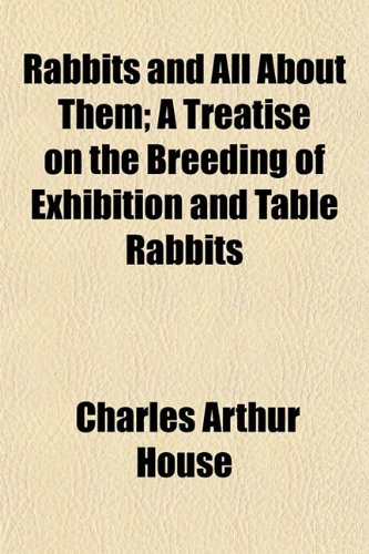 Rabbits and All About Them; A Treatise on the Breeding of Exhibition and Table Rabbits (9781152149984) by House, Charles Arthur