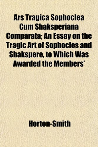 Ars Tragica Sophoclea Cum Shaksperiana Comparata; An Essay on the Tragic Art of Sophocles and Shakspere, to Which Was Awarded the Members' (9781152173118) by Horton-Smith