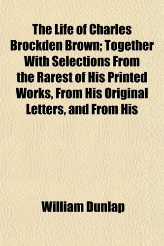 The Life of Charles Brockden Brown; Together With Selections From the Rarest of His Printed Works, From His Original Letters, and From His (9781152185715) by Dunlap, William