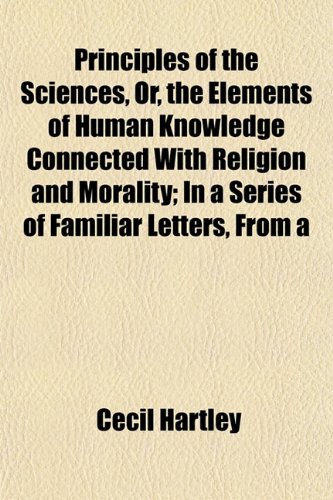 Principles of the Sciences, Or, the Elements of Human Knowledge Connected With Religion and Morality; In a Series of Familiar Letters, From a (9781152187870) by Hartley, Cecil
