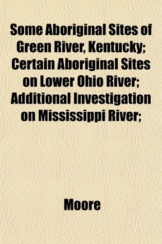 Some Aboriginal Sites of Green River, Kentucky; Certain Aboriginal Sites on Lower Ohio River; Additional Investigation on Mississippi River; (9781152202764) by Moore