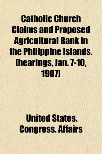 Catholic Church Claims and Proposed Agricultural Bank in the Philippine Islands. [hearings, Jan. 7-10, 1907] (9781152208759) by Affairs, United States. Congress.
