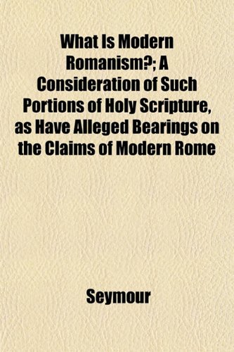 What Is Modern Romanism?; A Consideration of Such Portions of Holy Scripture, as Have Alleged Bearings on the Claims of Modern Rome (9781152220034) by Seymour
