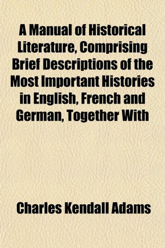 A Manual of Historical Literature, Comprising Brief Descriptions of the Most Important Histories in English, French and German, Together With (9781152222809) by Adams, Charles Kendall