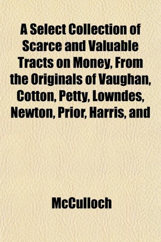 A Select Collection of Scarce and Valuable Tracts on Money, From the Originals of Vaughan, Cotton, Petty, Lowndes, Newton, Prior, Harris, and (9781152223332) by McCulloch