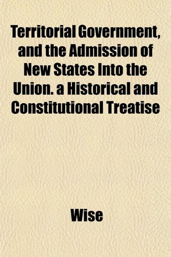 Territorial Government, and the Admission of New States Into the Union. a Historical and Constitutional Treatise (9781152223608) by Wise