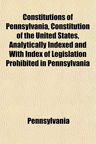 Constitutions of Pennsylvania, Constitution of the United States, Analytically Indexed and With Index of Legislation Prohibited in Pennsylvania (9781152224360) by Pennsylvania