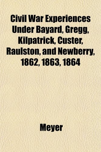 Civil War Experiences Under Bayard, Gregg, Kilpatrick, Custer, Raulston, and Newberry, 1862, 1863, 1864 (9781152224629) by Meyer