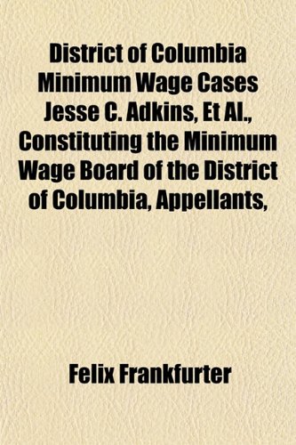 District of Columbia Minimum Wage Cases Jesse C. Adkins, Et Al., Constituting the Minimum Wage Board of the District of Columbia, Appellants, (9781152235762) by Frankfurter, Felix