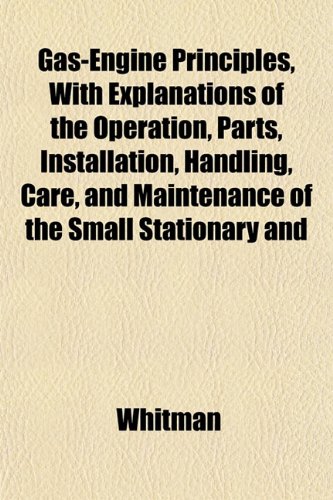 Gas-Engine Principles, with Explanations of the Operation, Parts, Installation, Handling, Care, and Maintenance of the Small Stationary and (9781152258419) by Whitman