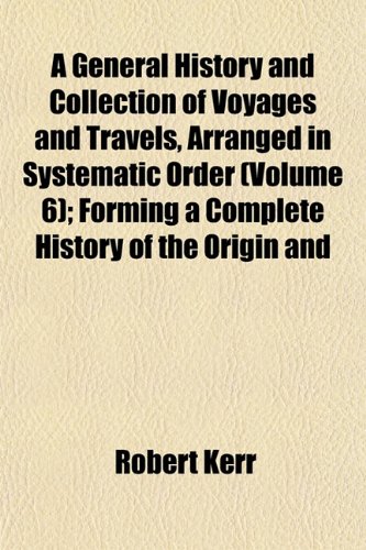 A General History and Collection of Voyages and Travels, Arranged in Systematic Order (Volume 6); Forming a Complete History of the Origin and (9781152259126) by Kerr, Robert