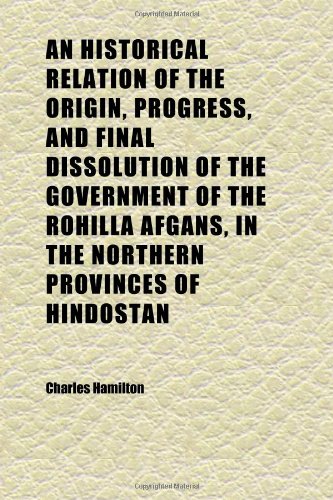 An Historical Relation of the Origin, Progress, and Final Dissolution of the Government of the Rohilla Afgans, in the Northern Provinces of (9781152294219) by Hamilton, Charles
