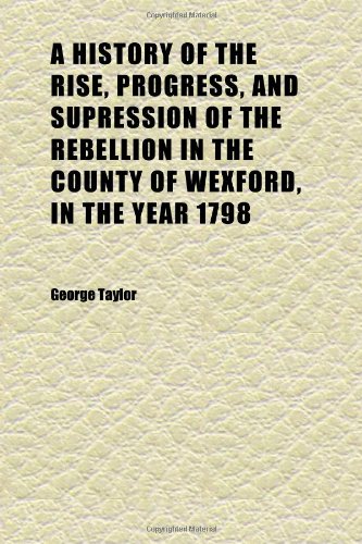 A History of the Rise, Progress, and Supression of the Rebellion in the County of Wexford, in the Year 1798; To Which Is Annexed the Author's (9781152312159) by Taylor, George