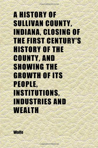 A History of Sullivan County, Indiana, Closing of the First Century's History of the County, and Showing the Growth of Its People, (9781152314733) by Wolfe, W.