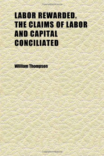 Labor Rewarded. the Claims of Labor and Capital Conciliated; Or, How to Secure to Labor the Whole Products of Its Exertions (9781152362710) by Thompson, William