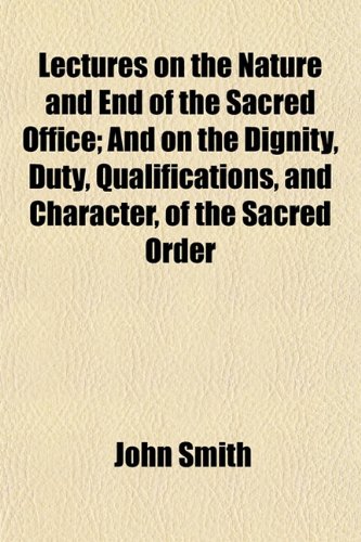 Lectures on the Nature and End of the Sacred Office; And on the Dignity, Duty, Qualifications, and Character, of the Sacred Order (9781152369665) by Smith, John