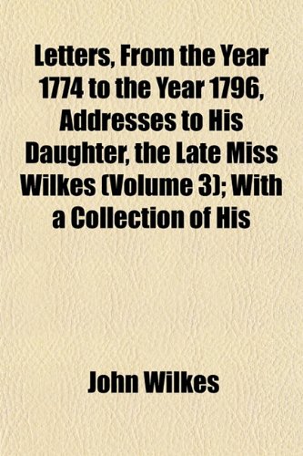 Letters, From the Year 1774 to the Year 1796, Addresses to His Daughter, the Late Miss Wilkes (Volume 3); With a Collection of His (9781152373525) by Wilkes, John