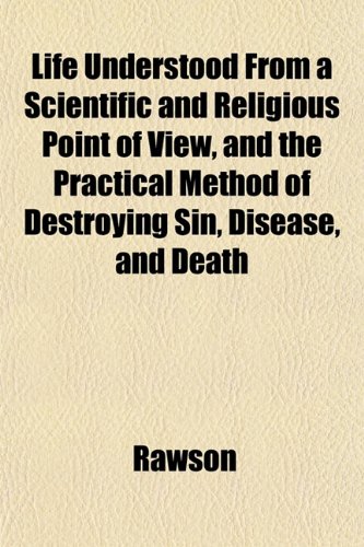 Life Understood From a Scientific and Religious Point of View, and the Practical Method of Destroying Sin, Disease, and Death (9781152386600) by Rawson