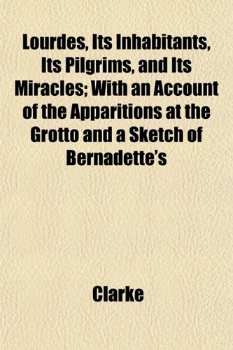 Lourdes, Its Inhabitants, Its Pilgrims, and Its Miracles; With an Account of the Apparitions at the Grotto and a Sketch of Bernadette's (9781152395343) by Clarke