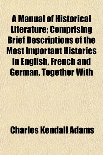 A Manual of Historical Literature; Comprising Brief Descriptions of the Most Important Histories in English, French and German, Together With (9781152401037) by Adams, Charles Kendall