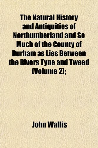 The Natural History and Antiquities of Northumberland and So Much of the County of Durham as Lies Between the Rivers Tyne and Tweed (Volume 2); (9781152433564) by Wallis, John