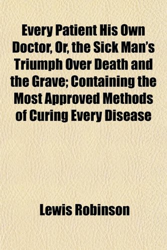 Every Patient His Own Doctor, Or, the Sick Man's Triumph Over Death and the Grave; Containing the Most Approved Methods of Curing Every Disease (9781152453036) by Robinson, Lewis