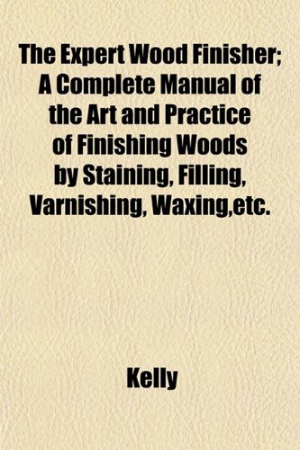 The Expert Wood Finisher; A Complete Manual of the Art and Practice of Finishing Woods by Staining, Filling, Varnishing, Waxing, Etc. (9781152456808) by Kelly