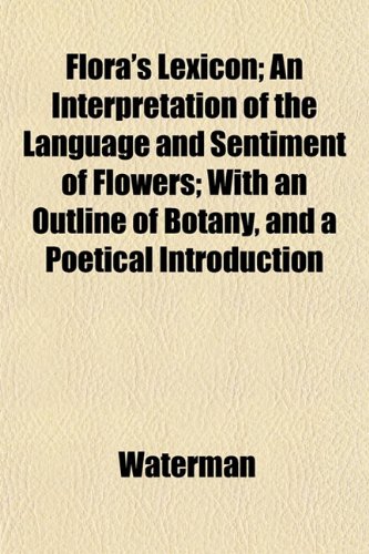 Flora's Lexicon; An Interpretation of the Language and Sentiment of Flowers; With an Outline of Botany, and a Poetical Introduction (9781152466722) by Waterman